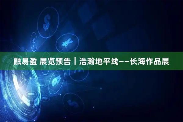 融易盈 展览预告｜浩瀚地平线——长海作品展