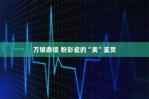 万银鼎信 粉彩瓷的“美”鉴赏