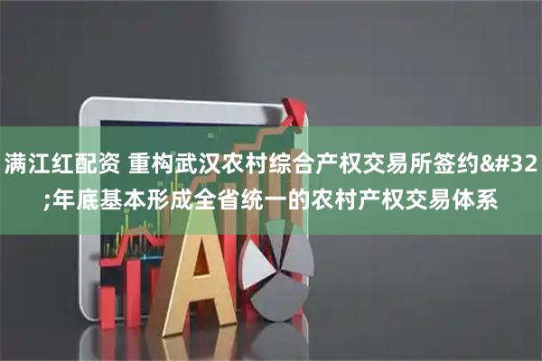 满江红配资 重构武汉农村综合产权交易所签约&#32;年底基本形成全省统一的农村产权交易体系