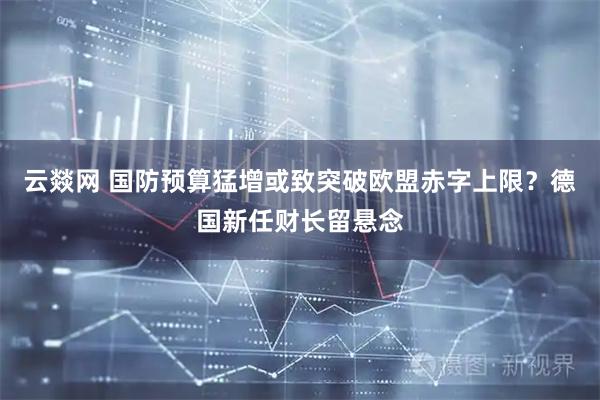 云燚网 国防预算猛增或致突破欧盟赤字上限？德国新任财长留悬念
