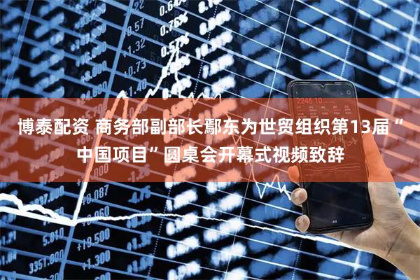 博泰配资 商务部副部长鄢东为世贸组织第13届“中国项目”圆桌会开幕式视频致辞