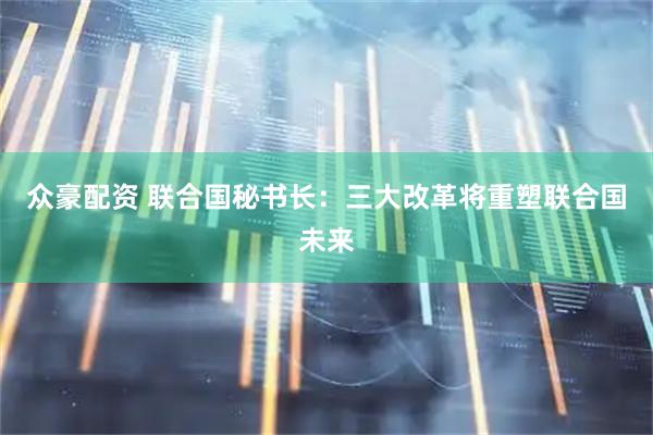 众豪配资 联合国秘书长：三大改革将重塑联合国未来