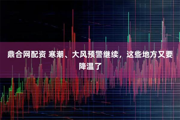 鼎合网配资 寒潮、大风预警继续，这些地方又要降温了