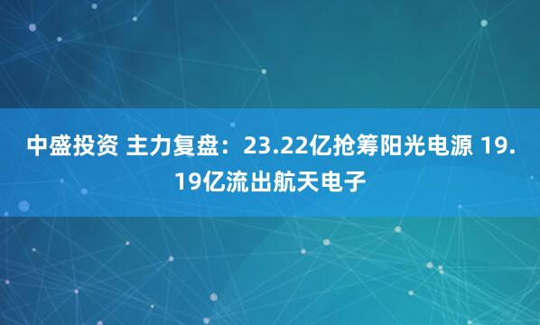 中盛投资 主力复盘：23.22亿抢筹阳光电源 19.19亿流出航天电子