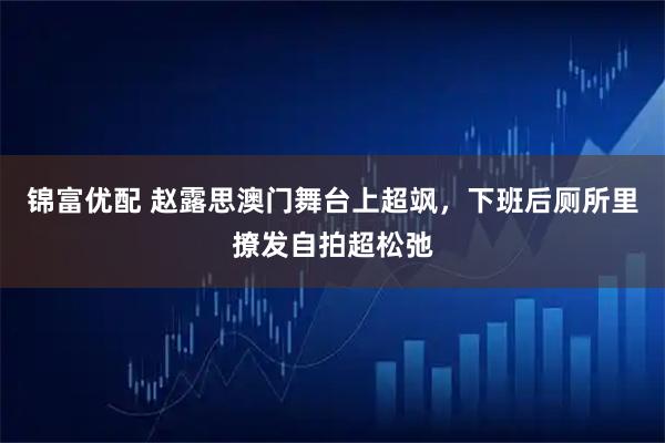 锦富优配 赵露思澳门舞台上超飒，下班后厕所里撩发自拍超松弛