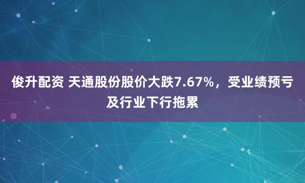 俊升配资 天通股份股价大跌7.67%，受业绩预亏及行业下行拖累