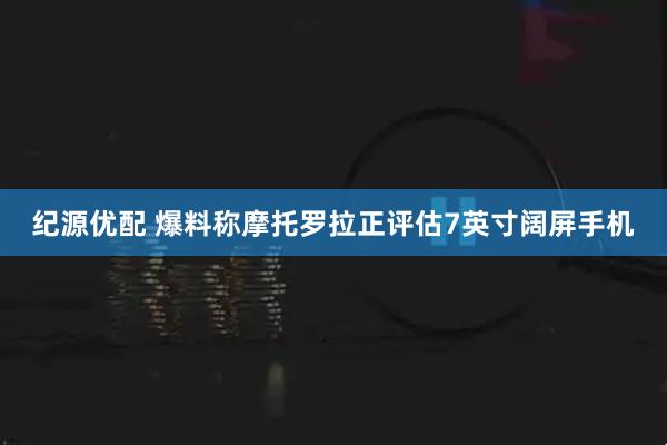 纪源优配 爆料称摩托罗拉正评估7英寸阔屏手机