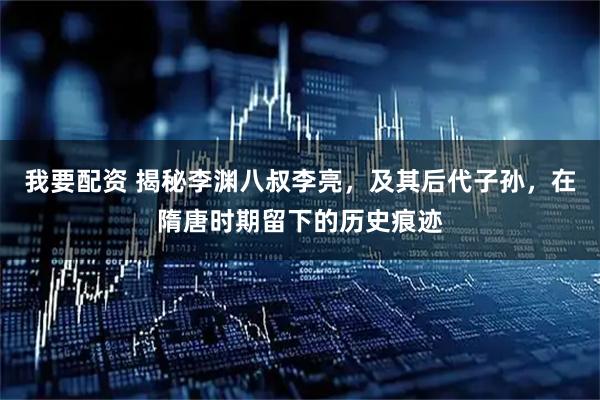 我要配资 揭秘李渊八叔李亮，及其后代子孙，在隋唐时期留下的历史痕迹