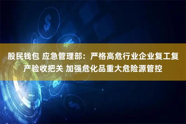 股民钱包 应急管理部：严格高危行业企业复工复产验收把关 加强危化品重大危险源管控