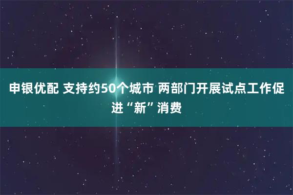 申银优配 支持约50个城市 两部门开展试点工作促进“新”消费