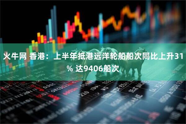 火牛网 香港：上半年抵港远洋轮船船次同比上升31% 达9406船次