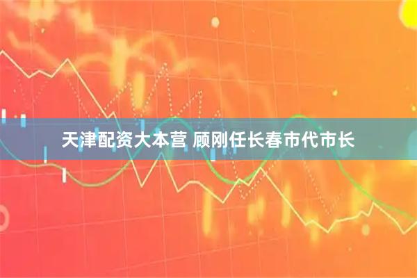 天津配资大本营 顾刚任长春市代市长