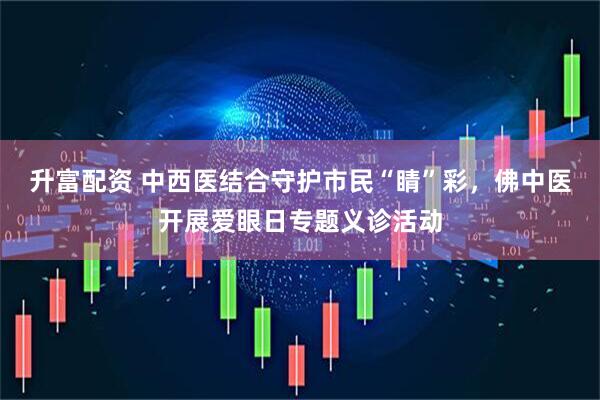 升富配资 中西医结合守护市民“睛”彩，佛中医开展爱眼日专题义诊活动